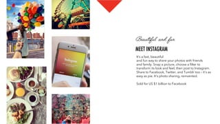 Beautiful and fun
MEET INSTAGRAM
It’s a fast, beautiful 
and fun way to share your photos with friends
and family. Snap a picture, choose a ﬁlter to
transform its look and feel, then post to Instagram.
Share to Facebook, Twitter, and Tumblr too – it's as
easy as pie. It's photo sharing, reinvented.
Sold for US $1 billion to Facebook
 