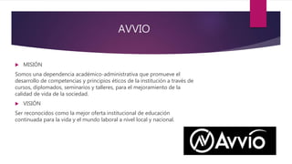 AVVIO
 MISIÓN
Somos una dependencia académico-administrativa que promueve el
desarrollo de competencias y principios éticos de la institución a través de
cursos, diplomados, seminarios y talleres, para el mejoramiento de la
calidad de vida de la sociedad.
 VISIÓN
Ser reconocidos como la mejor oferta institucional de educación
continuada para la vida y el mundo laboral a nivel local y nacional.
 