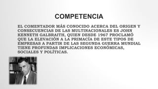 COMPETENCIA
EL COMENTADOR MÁS CONOCIDO ACERCA DEL ORIGEN Y
CONSECUENCIAS DE LAS MULTINACIONALES ES JOHN
KENNETH GALBRAITH, QUIEN DESDE 1967 PROCLAMÓ
QUE LA ELEVACIÓN A LA PRIMACÍA DE ESTE TIPOS DE
EMPRESAS A PARTIR DE LAS SEGUNDA GUERRA MUNDIAL
TIENE PROFUNDAS IMPLICACIONES ECONÓMICAS,
SOCIALES Y POLÍTICAS.
 