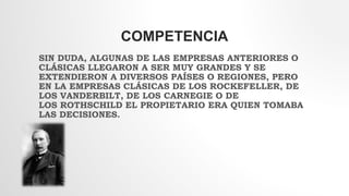 COMPETENCIA
SIN DUDA, ALGUNAS DE LAS EMPRESAS ANTERIORES O
CLÁSICAS LLEGARON A SER MUY GRANDES Y SE
EXTENDIERON A DIVERSOS PAÍSES O REGIONES, PERO
EN LA EMPRESAS CLÁSICAS DE LOS ROCKEFELLER, DE
LOS VANDERBILT, DE LOS CARNEGIE O DE
LOS ROTHSCHILD EL PROPIETARIO ERA QUIEN TOMABA
LAS DECISIONES.
 