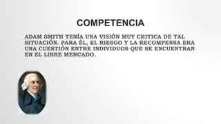 COMPETENCIA
ADAM SMITH TENÍA UNA VISIÓN MUY CRITICA DE TAL
SITUACIÓN. PARA ÉL, EL RIESGO Y LA RECOMPENSA ERA
UNA CUESTIÓN ENTRE INDIVIDUOS QUE SE ENCUENTRAN
EN EL LIBRE MERCADO.
 