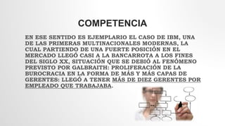 COMPETENCIA
EN ESE SENTIDO ES EJEMPLARIO EL CASO DE IBM, UNA
DE LAS PRIMERAS MULTINACIONALES MODERNAS, LA
CUAL PARTIENDO DE UNA FUERTE POSICIÓN EN EL
MERCADO LLEGÓ CASI A LA BANCARROTA A LOS FINES
DEL SIGLO XX, SITUACIÓN QUE SE DEBIÓ AL FENÓMENO
PREVISTO POR GALBRAITH: PROLIFERACIÓN DE LA
BUROCRACIA EN LA FORMA DE MÁS Y MÁS CAPAS DE
GERENTES: LLEGÓ A TENER MÁS DE DIEZ GERENTES POR
EMPLEADO QUE TRABAJABA.
 