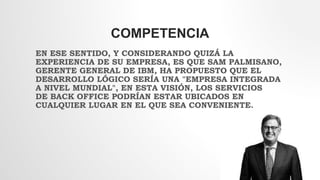 COMPETENCIA
EN ESE SENTIDO, Y CONSIDERANDO QUIZÁ LA
EXPERIENCIA DE SU EMPRESA, ES QUE SAM PALMISANO,
GERENTE GENERAL DE IBM, HA PROPUESTO QUE EL
DESARROLLO LÓGICO SERÍA UNA "EMPRESA INTEGRADA
A NIVEL MUNDIAL", EN ESTA VISIÓN, LOS SERVICIOS
DE BACK OFFICE PODRÍAN ESTAR UBICADOS EN
CUALQUIER LUGAR EN EL QUE SEA CONVENIENTE.
 