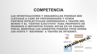 COMPETENCIA
LAS INVESTIGACIONES Y DESARROLLOS PODRÍAN SER
LLEVADAS A CABO EN UNIVERSIDADES Y OTROS
CENTROS INTELECTUALES DISPERSADOS A TRAVÉS DEL
MUNDO Y EL "CENTRO EJECUTIVO" PARA PROPÓSITO DE
INGRESOS E IMPUESTOS PODRÍA ESTAR EN UN PARAÍSO
FISCAL MIENTRAS LOS GERENTES PODRÍAN VIVIR DONDE
LES GUSTE Y "REUNIRSE" A TRAVÉS DE INTERNET.
 