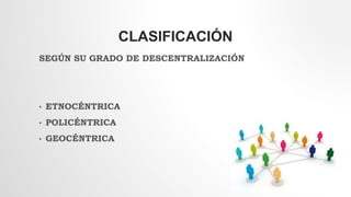 CLASIFICACIÓN
SEGÚN SU GRADO DE DESCENTRALIZACIÓN
• ETNOCÉNTRICA
• POLICÉNTRICA
• GEOCÉNTRICA
 