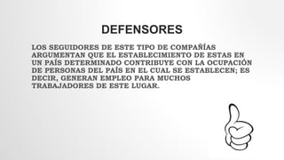 DEFENSORES
LOS SEGUIDORES DE ESTE TIPO DE COMPAÑÍAS
ARGUMENTAN QUE EL ESTABLECIMIENTO DE ESTAS EN
UN PAÍS DETERMINADO CONTRIBUYE CON LA OCUPACIÓN
DE PERSONAS DEL PAÍS EN EL CUAL SE ESTABLECEN; ES
DECIR, GENERAN EMPLEO PARA MUCHOS
TRABAJADORES DE ESTE LUGAR.
 