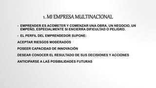1. MI EMPRESAMULTINACIONAL
 EMPRENDER ES ACOMETER Y COMENZAR UNA OBRA, UN NEGOCIO, UN
EMPEÑO, ESPECIALMENTE SI ENCIERRA DIFICULTAD O PELIGRO.
 EL PERFIL DEL EMPRENDEDOR SUPONE:
ACEPTAR RIESGOS MODERADOS
POSEER CAPACIDAD DE INNOVACIÓN
DESEAR CONOCER EL RESULTADO DE SUS DECISIONES Y ACCIONES
ANTICIPARSE A LAS POSIBILIDADES FUTURAS
 