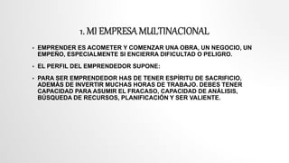1. MI EMPRESAMULTINACIONAL
 EMPRENDER ES ACOMETER Y COMENZAR UNA OBRA, UN NEGOCIO, UN
EMPEÑO, ESPECIALMENTE SI ENCIERRA DIFICULTAD O PELIGRO.
 EL PERFIL DEL EMPRENDEDOR SUPONE:
 PARA SER EMPRENDEDOR HAS DE TENER ESPÍRITU DE SACRIFICIO,
ADEMÁS DE INVERTIR MUCHAS HORAS DE TRABAJO. DEBES TENER
CAPACIDAD PARA ASUMIR EL FRACASO, CAPACIDAD DE ANÁLISIS,
BÚSQUEDA DE RECURSOS, PLANIFICACIÓN Y SER VALIENTE.
 