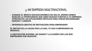 3. MI EMPRESA MULTINACIONAL
 AUNQUE EL MARCO SOCIOECONÓMICO NO SEA EL IDÓNEO DEBES
BUSCAR LA OPORTUNIDAD QUE ABRA NUEVAS PUERTAS A TU EMPRESA.
APROVECHA LAS SITUACIONES DIFÍCILES PARA CREAR NECESIDADES
NUEVAS Y LÁNZATE.
 DIFERENCIA (MOTIVO DE MOTIVACIÓN) PARA EMPRENDER:
EL MOTIVO ES LA CAUSA POR LA CUAL TÚ VAS A EMPRENDER UN
NEGOCIO.
LA MOTIVACIÓN SUPONE LAS GANAS Y LA ILUSIÓN CON LAS QUE
EMPRENDES ESE NEGOCIO.
 