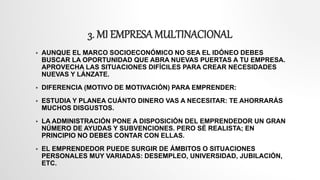 3. MI EMPRESA MULTINACIONAL
 AUNQUE EL MARCO SOCIOECONÓMICO NO SEA EL IDÓNEO DEBES
BUSCAR LA OPORTUNIDAD QUE ABRA NUEVAS PUERTAS A TU EMPRESA.
APROVECHA LAS SITUACIONES DIFÍCILES PARA CREAR NECESIDADES
NUEVAS Y LÁNZATE.
 DIFERENCIA (MOTIVO DE MOTIVACIÓN) PARA EMPRENDER:
 ESTUDIA Y PLANEA CUÁNTO DINERO VAS A NECESITAR: TE AHORRARÁS
MUCHOS DISGUSTOS.
 LA ADMINISTRACIÓN PONE A DISPOSICIÓN DEL EMPRENDEDOR UN GRAN
NÚMERO DE AYUDAS Y SUBVENCIONES. PERO SÉ REALISTA; EN
PRINCIPIO NO DEBES CONTAR CON ELLAS.
 EL EMPRENDEDOR PUEDE SURGIR DE ÁMBITOS O SITUACIONES
PERSONALES MUY VARIADAS: DESEMPLEO, UNIVERSIDAD, JUBILACIÓN,
ETC.
 