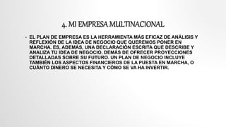 4. MI EMPRESA MULTINACIONAL
 EL PLAN DE EMPRESA ES LA HERRAMIENTA MÁS EFICAZ DE ANÁLISIS Y
REFLEXIÓN DE LA IDEA DE NEGOCIO QUE QUEREMOS PONER EN
MARCHA. ES, ADEMÁS, UNA DECLARACIÓN ESCRITA QUE DESCRIBE Y
ANALIZA TU IDEA DE NEGOCIO, DEMÁS DE OFRECER PROYECCIONES
DETALLADAS SOBRE SU FUTURO. UN PLAN DE NEGOCIO INCLUYE
TAMBIÉN LOS ASPECTOS FINANCIEROS DE LA PUESTA EN MARCHA, O
CUÁNTO DINERO SE NECESITA Y CÓMO SE VA HA INVERTIR.
 