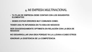 4. MI EMPRESA MULTINACIONAL
 TU PLAN DE EMPRESA DEBE CONTAR CON LOS SIGUIENTES
ELEMENTOS:
 DEBES EVITAR ERRORES MUY COMUNES COMO:
TENER UNA FE INFUNDIDA EN TU IDEA DE NEGOCIO
SER EXAGERADAMENTE OPTIMISTA EN RELACIÓN CON LA IDEA DE
NEGOCIO
NO DESARROLLAR UNA IDEA PORQUE YA LA LLEVAN A CABO OTROS
IGNORAR LA EXISTENCIA DE LA COMPETENCIA
 