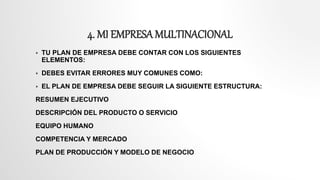4. MI EMPRESA MULTINACIONAL
 TU PLAN DE EMPRESA DEBE CONTAR CON LOS SIGUIENTES
ELEMENTOS:
 DEBES EVITAR ERRORES MUY COMUNES COMO:
 EL PLAN DE EMPRESA DEBE SEGUIR LA SIGUIENTE ESTRUCTURA:
RESUMEN EJECUTIVO
DESCRIPCIÓN DEL PRODUCTO O SERVICIO
EQUIPO HUMANO
COMPETENCIA Y MERCADO
PLAN DE PRODUCCIÓN Y MODELO DE NEGOCIO
 