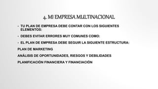 4. MI EMPRESA MULTINACIONAL
 TU PLAN DE EMPRESA DEBE CONTAR CON LOS SIGUIENTES
ELEMENTOS:
 DEBES EVITAR ERRORES MUY COMUNES COMO:
 EL PLAN DE EMPRESA DEBE SEGUIR LA SIGUIENTE ESTRUCTURA:
PLAN DE MARKETING
ANÁLISIS DE OPORTUNIDADES, RIESGOS Y DEBILIDADES
PLANIFICACIÓN FINANCIERA Y FINANCIACIÓN
 