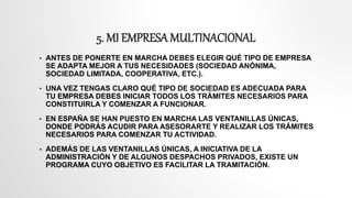 5. MI EMPRESA MULTINACIONAL
 ANTES DE PONERTE EN MARCHA DEBES ELEGIR QUÉ TIPO DE EMPRESA
SE ADAPTA MEJOR A TUS NECESIDADES (SOCIEDAD ANÓNIMA,
SOCIEDAD LIMITADA, COOPERATIVA, ETC.).
 UNA VEZ TENGAS CLARO QUÉ TIPO DE SOCIEDAD ES ADECUADA PARA
TU EMPRESA DEBES INICIAR TODOS LOS TRÁMITES NECESARIOS PARA
CONSTITUIRLA Y COMENZAR A FUNCIONAR.
 EN ESPAÑA SE HAN PUESTO EN MARCHA LAS VENTANILLAS ÚNICAS,
DONDE PODRÁS ACUDIR PARA ASESORARTE Y REALIZAR LOS TRÁMITES
NECESARIOS PARA COMENZAR TU ACTIVIDAD.
 ADEMÁS DE LAS VENTANILLAS ÚNICAS, A INICIATIVA DE LA
ADMINISTRACIÓN Y DE ALGUNOS DESPACHOS PRIVADOS, EXISTE UN
PROGRAMA CUYO OBJETIVO ES FACILITAR LA TRAMITACIÓN.
 