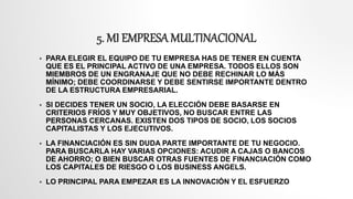 5. MI EMPRESA MULTINACIONAL
 PARA ELEGIR EL EQUIPO DE TU EMPRESA HAS DE TENER EN CUENTA
QUE ES EL PRINCIPAL ACTIVO DE UNA EMPRESA. TODOS ELLOS SON
MIEMBROS DE UN ENGRANAJE QUE NO DEBE RECHINAR LO MÁS
MÍNIMO; DEBE COORDINARSE Y DEBE SENTIRSE IMPORTANTE DENTRO
DE LA ESTRUCTURA EMPRESARIAL.
 SI DECIDES TENER UN SOCIO, LA ELECCIÓN DEBE BASARSE EN
CRITERIOS FRÍOS Y MUY OBJETIVOS, NO BUSCAR ENTRE LAS
PERSONAS CERCANAS. EXISTEN DOS TIPOS DE SOCIO, LOS SOCIOS
CAPITALISTAS Y LOS EJECUTIVOS.
 LA FINANCIACIÓN ES SIN DUDA PARTE IMPORTANTE DE TU NEGOCIO.
PARA BUSCARLA HAY VARIAS OPCIONES: ACUDIR A CAJAS O BANCOS
DE AHORRO; O BIEN BUSCAR OTRAS FUENTES DE FINANCIACIÓN COMO
LOS CAPITALES DE RIESGO O LOS BUSINESS ANGELS.
 LO PRINCIPAL PARA EMPEZAR ES LA INNOVACIÓN Y EL ESFUERZO
 