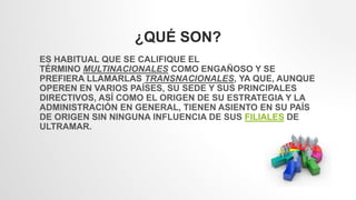 ¿QUÉ SON?
ES HABITUAL QUE SE CALIFIQUE EL
TÉRMINO MULTINACIONALES COMO ENGAÑOSO Y SE
PREFIERA LLAMARLAS TRANSNACIONALES, YA QUE, AUNQUE
OPEREN EN VARIOS PAÍSES, SU SEDE Y SUS PRINCIPALES
DIRECTIVOS, ASÍ COMO EL ORIGEN DE SU ESTRATEGIA Y LA
ADMINISTRACIÓN EN GENERAL, TIENEN ASIENTO EN SU PAÍS
DE ORIGEN SIN NINGUNA INFLUENCIA DE SUS FILIALES DE
ULTRAMAR.
 