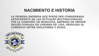 NACIMIENTO E HISTORIA
LA PRIMERA EMPRESA QUE PUEDE SER CONSIDERADA
ANTECEDENTE DE LAS ACTUALES MULTINACIONALES
FUE LA COMPAÑÍA DE MOSCOVIA, EMPRESA DE ORIGEN
INGLÉS FUNDADA EN LONDRES EN 1555, DEDICADA AL
COMERCIO ENTRE INGLATERRA Y RUSIA.
 