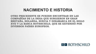 NACIMIENTO E HISTORIA
OTRO PRECEDENTE SE PUEDEN ENCONTRAR EN LAS
COMPAÑÍAS DE LA INDIA QUE SURGIERON EN GRAN
BRETAÑA, HOLANDA, SUECIA Y DINAMARCA EN EL SIGLO
XVII Y LA BANCA ROTHSCHILD, QUE SE EXTENDIÓ POR
DIVERSOS PAÍSES EUROPEOS.
 