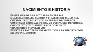 NACIMIENTO E HISTORIA
EL GERMEN DE LAS ACTUALES EMPRESAS
MULTINACIONALES SURGIÓ A FINALES DEL SIGLO XIX,
CUANDO UN CONJUNTO DE EMPRESAS DECIDIERON
CONSTRUIR FÁBRICAS FUERA DE SUS PAÍSES DE ORIGEN,
CON OBJETO DE DISMINUIR LOS COSTES DE
TRANSPORTE Y EVITAR LOS
FUERTES ARANCELES ESTABLECIDOS A LA IMPORTACIÓN
DE SUS PRODUCTOS.
 