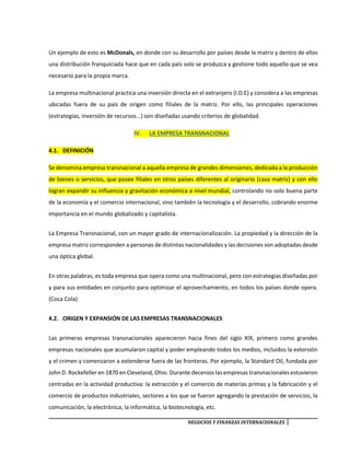 NEGOCIOS Y FINANZAS INTERNACIONALES
Un ejemplo de esto es McDonals, en donde con su desarrollo por países desde la matriz y dentro de ellos
una distribución franquiciada hace que en cada país solo se produzca y gestione todo aquello que se vea
necesario para la propia marca.
La empresa multinacional practica una inversión directa en el extranjero (I.D.E) y considera a las empresas
ubicadas fuera de su país de origen como filiales de la matriz. Por ello, las principales operaciones
(estrategias, inversión de recursos...) son diseñadas usando criterios de globalidad.
IV. LA EMPRESA TRANSNACIONAL
4.1. DEFINICIÓN
Se denomina empresa transnacional a aquella empresa de grandes dimensiones, dedicada a la producción
de bienes o servicios, que posee filiales en otros países diferentes al originario (casa matriz) y con ello
logran expandir su influencia y gravitación económica a nivel mundial, controlando no solo buena parte
de la economía y el comercio internacional, sino también la tecnología y el desarrollo, cobrando enorme
importancia en el mundo globalizado y capitalista.
La Empresa Transnacional, con un mayor grado de internacionalización. La propiedad y la dirección de la
empresa matriz corresponden a personas de distintas nacionalidades y las decisiones son adoptadas desde
una óptica global.
En otras palabras, es toda empresa que opera como una multinacional, pero con estrategias diseñadas por
y para sus entidades en conjunto para optimizar el aprovechamiento, en todos los países donde opera.
(Coca Cola)
4.2. ORIGEN Y EXPANSIÓN DE LAS EMPRESAS TRANSNACIONALES
Las primeras empresas transnacionales aparecieron hacia fines del siglo XIX, primero como grandes
empresas nacionales que acumularon capital y poder empleando todos los medios, incluidos la extorsión
y el crimen y comenzaron a extenderse fuera de las fronteras. Por ejemplo, la Standard Oil, fundada por
John D. Rockefeller en 1870 en Cleveland, Ohio. Durante decenios las empresas transnacionales estuvieron
centradas en la actividad productiva: la extracción y el comercio de materias primas y la fabricación y el
comercio de productos industriales, sectores a los que se fueron agregando la prestación de servicios, la
comunicación, la electrónica, la informática, la biotecnología, etc.
 