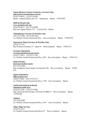 Santos Barbosa Técnica Comércio e Serviços Ltda
julio.brito@santosbarbosa.com.br
(22)2773-0014 (22)2773-6344
Rodov. Amaral Peixoto, km 167 Imboassica Macaé 27973-030
SBM do Brasil Ltda.
www.sbmdobrasil.com
(22)2770-0613 (22) 2772-9400
Rua Jose Aguiar Franco, 327 Costa do Sol Macaé
Schlumberger Serviços de Petróleo Ltda
(22) 2773-4266 (22) 2105-5030
Av. Prefeito Aristeu Ferreira da Silva Novo Cavaleiros Macaé 27930-070
Sepetrol de Macaé Serviços de Petróleo Ltda
(22)2772-3152
Rua Professor Gusmão, 21 – parte 45 Praia Campista Macaé 27923-311
Sextante Engenharia
sextanteengenharia@uol.com.br
(22)2773-5019 (22)2757-1190
Av. Prefeito Aristeu Ferreira da Silva, 1234 Novo Cavaleiros Macaé 27923-311
Shain Petroleo
jbcosta@schahin.com.br
(22) 2773-9300
Rua Academico Paulo Sergio Vasconcelos,704 Novo Cavaleiros Macaé 27930-
310
Sigma Engenharia
filipe@sigma.com
(22)2773-4683 (22) 2773-5113
Av. Prefeito Aristeu Ferreira da Silva, 1.750 Novo Cavaleiros Macaé
Smith International do Brasil
lalmeida@smith.com
(22)2763-3200 (22)2773-4946
Rua Aluisio da Silva Gomes, S/N-Lote 03 QRD. S Novo Cavaleiros Macaé
27930-560
Soldatec
(22) 2762-8882
Av. Prefeito Aristeu Ferreira da Silva, 1470 Novo Cavaleiros Macaé
Sollax Ships Services
(22)2773-2817
Av. Prefeito Aristeu Ferreira Da Silva,377 Novo Cavaleiros Macaé
 