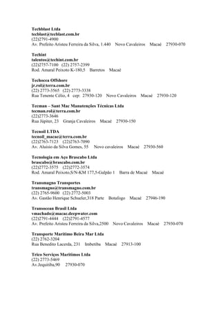 Techblast Ltda
tecblast@tecblast.com.br
(22)2791-4900
Av. Prefeito Aristeu Ferreira da Silva, 1.440 Novo Cavaleiros Macaé 27930-070
Techint
talentos@techint.com.br
(22)2757-7100 (22) 2757-2399
Rod. Amaral Peixoto K-180,5 Barretos Macaé
Techocea Offshore
jr.rol@terra.com.br
(22) 2773-3565 (22) 2773-3338
Rua Tenente Célio, 4 cep: 27930-120 Novo Cavaleiros Macaé 27930-120
Tecman – Sant Mac Manutenções Técnicas Ltda
tecman.rol@terra.com.br
(22)2773-3646
Rua Júpiter, 23 Granja Cavaleiros Macaé 27930-150
Tecnoil LTDA
tecnoil_macae@terra.com.br
(22)2763-7123 (22)2763-7090
Av. Aluisio da Silva Gomes, 55 Novo cavaleiros Macaé 27930-560
Tecnologia em Aço Brascabo Ltda
brascabo@brascabo.com.br
(22)2772-3575 (22)2772-3574
Rod. Amaral Peixoto,S/N-KM 177,5-Galpão 1 Barra de Macaé Macaé
Transmagno Transportes
transmagno@transmagno.com.br
(22) 2765-9600 (22) 2772-5003
Av. Gastão Henrique Schueler,318 Parte Botafogo Macaé 27946-190
Transocean Brasil Ltda
vmachado@macae.deepwater.com
(22)2791-4444 (22)2791-4577
Av. Prefeito Aristeu Ferreira da Silva,2500 Novo Cavaleiros Macaé 27930-070
Transporte Marítimo Beira Mar Ltda
(22) 2762-3204
Rua Benedito Lacerda, 231 Imbetiba Macaé 27913-100
Trico Serviços Maritimos Ltda
(22) 2773-5469
Av.Jequitiba,90 27930-070
 