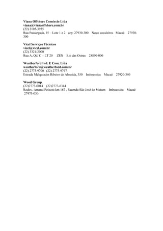 Viana Offshore Comércio Ltda
viana@vianaoffshore.com.br
(22) 2105-3955
Rua Passargada, 15 – Lote 1 e 2 cep: 27930-300 Novo cavaleiros Macaé 27930-
300
Vicel Serviços Técnicos
vicel@vicel.com.br
(22) 3321-2000
Rua A, Qd. C – LT 20 ZEN Rio das Ostras 28890-000
Weatherford Ind. E Com. Ltda
weatherford@weatherford.com.br
(22) 2773-9700 (22) 2773-9797
Estrada Melquíades Ribeiro de Almeida, 350 Imboassica Macaé 27920-340
Wood Group
(22)2773-0014 (22)2773-6344
Rodov. Amaral Peixoto km 167 , Fazenda São José do Mutum Imboassica Macaé
27973-030
 