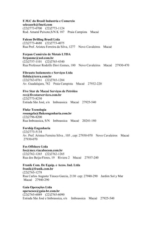 F.M.C do Brasil Industria e Comercio
selecaorh@fmcti.com
(22)2773-0700 (22)2773-1124
Rod. Amaral Peixoto,S/N K 187 Praia Campista Macaé
Falcon Drilling Brasil Ltda
(22)2773-4680 (22)2773-4075
Rua Pref. Aristeu Ferreira da Silva, 1277 Novo Cavaleiros Macaé
Ferpan Comércio de Metais LTDA
ferpanmc@uol.com.br
(22)2757-1101 (22)2765-4340
Rua Professor Rodolfo Davi Gomes, 180 Novo Cavaleiros Macaé 27930-470
Fibrauto Isolamento e Serviços Ltda
fisltda@terra.com.br
(22)2763-0761 (22)2765-1284
Av. Guadalajara, 782 Praia Campista Macaé 27932-220
Five Star de Macaé Serviços de Petróleo
rcc@fivestarservices.com.br
(22)2773-8230
Estrada São José, s/n Imboassica Macaé 27925-540
Fluke Tecnologia
rosangela@flukeengenharia.com.br
(22)2796-8200
Rua Imboassica, S/N Imboassica Macaé 20241-180
Forship Engenharia
(22)2773-5134
Av. Pref. Aristeu Ferreira Silva , 105 , cep: 27930-070 Novo Cavaleiros Macaé
27930-070
Fos Offshore Ltda
fos@mce.viacabocom.com.br
(22)2762-1265 (22)2762-1265
Rua dos Beija-Flores, 19 Riviera 2 Macaé 27937-240
Franik Com. De Equip. e Acess. Ind. Ltda
franik@franik.com.br
(22)2765-1278
Rua Carlos Augusto Tinoco Garcia, 2130 cep: 27940-290 Jardim Sol y Mar
Macaé 27940-290
Gaia Operações Ltda
operacoes@gaia-br.com.br
(22)2765-6089 (22)2765-6090
Estrada São José e Imboassica, s/n Imboassica Macaé 27925-540
 