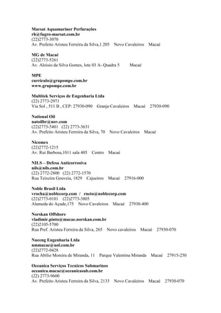 Marsat Aquamariner Perfurações
rh@fugro-marsat.com.br
(22)2773-3070
Av. Prefeito Aristeu Ferreira da Silva,1.205 Novo Cavaleiros Macaé
MG de Macaé
(22)2773-5261
Av. Aloisio da Silva Gomes, lote 03 A- Quadra 5 Macaé
MPE
curriculo@grupompe.com.br
www.grupompe.com.br
Multitek Serviços de Engenharia Ltda
(22) 2773-2971
Via Sol , 511 B , CEP: 27930-090 Granja Cavaleiros Macaé 27930-090
National Oil
natoilbr@nov.com
(22)2773-5401 (22) 2773-3631
Av. Prefeito Aristeu Ferreira da Silva, 70 Novo Cavaleiros Macaé
Nicomex
(22)2772-1215
Av. Rui Barbosa,1011 sala 405 Centro Macaé
NILS – Defesa Anticorrosiva
nils@nils.com.br
(22) 2772-2800 (22) 2772-1570
Rua Teixeira Gouveia, 1829 Cajueiros Macaé 27916-000
Noble Brasil Ltda
vrocha@noblecorp.com / rneto@noblecorp.com
(22)2773-0101 (22)2773-3805
Alameda do Açude,175 Novo Cavaleiros Macaé 27930-400
Norskan Offshore
vladimir.pinto@macae.norskan.com.br
(22)2105-5700
Rua Pref. Aristeu Ferreira da Silva, 265 Novo cavaleiros Macaé 27930-070
Nuceng Engenharia Ltda
nmmacae@uol.com.br
(22)2772-0428
Rua Abílio Moreira de Miranda, 11 Parque Valentina Miranda Macaé 27915-250
Oceanica Serviços Tecnicos Submarinos
oceanica.macae@oceanicasub.com.br
(22) 2773-9600
Av. Prefeito Aristeu Ferreira da Silva, 2133 Novo Cavaleiros Macaé 27930-070
 