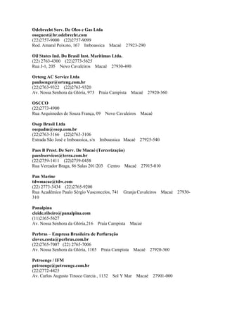 Odebrecht Serv. De Oleo e Gas Ltda
osoguest@br.odebrecht.com
(22)2757-9000 (22)2757-9099
Rod. Amaral Peixoto, 167 Imboassica Macaé 27923-290
Oil States Ind. Do Brasil Inst. Maritimas Ltda.
(22) 2763-4300 (22)2773-5625
Rua J-1, 205 Novo Cavaleiros Macaé 27930-490
Orteng AC Service Ltda
pauloenger@orteng.com.br
(22)2763-9322 (22)2763-9320
Av. Nossa Senhora da Glória, 973 Praia Campista Macaé 27920-360
OSCCO
(22)2773-4900
Rua Arquimedes de Souza França, 09 Novo Cavaleiros Macaé
Osep Brasil Ltda
osepadm@osep.com.br
(22)2763-3166 (22)2763-3106
Estrada São José e Imboassica, s/n Imboassica Macaé 27925-540
Paes B Prest. De Serv. De Macaé (Tercerização)
paesbservicos@terra.com.br
(22)2759-1411 (22)2759-0458
Rua Vereador Braga, 86 Salas 201/203 Centro Macaé 27915-010
Pan Marine
tdwmacae@tdw.com
(22) 2773-3434 (22)2765-9200
Rua Acadêmico Paulo Sérgio Vasconcelos, 741 Granja Cavaleiros Macaé 27930-
310
Panalpina
cleide.ribeiro@panalpina.com
(11)2165-5627
Av. Nossa Senhora da Glória,216 Praia Campista Macaé
Perbras – Empresa Brasileira de Perfuração
cloves.costa@perbras.com.br
(22)2765-7007 (22) 2765-7006
Av. Nossa Senhora da Glória, 1105 Praia Campista Macaé 27920-360
Petroenge / IFM
petroenge@petroenge.com.br
(22)2772-4425
Av. Carlos Augusto Tinoco Garcia , 1132 Sol Y Mar Macaé 27901-000
 