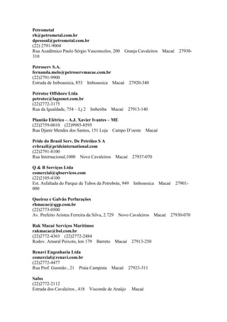 Petrometal
rh@petrometal.com.br
dpessoal@petrometal.com.br
(22) 2791-9004
Rua Acadêmico Paulo Sérgio Vasconcelos, 200 Granja Cavaleiros Macaé 27930-
310
Petroserv S.A.
fernanda.melo@petroservmacae.com.br
(22)2791-9900
Estrada de Imboassica, 853 Imboassica Macaé 27920-340
Petrotec Offshore Ltda
petrotec@lagosnet.com.br
(22)2772-3175
Rua da Igualdade, 754 – Lj 2 Imbetiba Macaé 27913-140
Plantão Elétrico – A.J. Xavier Ivantes – ME
(22)2759-0010 (22)9985-8595
Rua Djanir Mendes dos Santos, 151 Loja Campo D’oeste Macaé
Pride do Brasil Serv. De Petróleo S A
cvbrazil@prideinternational.com
(22)2791-8100
Rua Internacional,1000 Novo Cavaleiros Macaé 27937-070
Q & B Serviços Ltda
comercial@qbservicos.com
(22)2105-4100
Est. Asfaltada do Parque de Tubos da Petrobrás, 949 Imboassica Macaé 27901-
000
Queiroz e Galvão Perfurações
rhmacae@qgp.com.br
(22)2773-0500
Av. Prefeito Aristeu Ferreira da Silva, 2.729 Novo Cavaleiros Macaé 27930-070
Rak Macaé Serviços Marítimos
rakmacae@bol.com.br
(22)2772-4363 (22)2772-2484
Rodov. Amaral Peixoto, km 179 Barreto Macaé 27913-250
Renavi Engenharia Ltda
comercial@renavi.com.br
(22)2772-4477
Rua Prof. Gusmão , 21 Praia Campista Macaé 27923-311
Safos
(22)2772-2112
Estrada dos Cavaleiros , 418 Visconde de Araújo Macaé
 