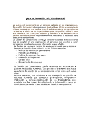 ¿Qué es la Gestión del Conocimiento?

La gestión del conocimiento es un concepto aplicado en las organizaciones.
Tiene el fin de transferir el conocimiento desde el lugar dónde se genera hasta
el lugar en dónde se va a emplear, e implica el desarrollo de las competencias
necesarias al interior de las organizaciones para compartirlo y utilizarlo entre
sus miembros, así como para valorarlo y asimilarlo si se encuentra en el
exterior de estas la gestión mejora la eficiencia, reduciendo la necesidad de re
descubrir el conocimiento.
La Gestión del Conocimiento contribuye a mejorar la calidad de las decisiones
que se adoptan en una organización, al garantizar que aquellos a quien
corresponde tomarlas disponen de información segura y fiable.
 La Gestión es un nuevo método de gestión empresarial que se asocia a
 los que se han ido desarrollando en las últimas décadas:
    • Política de innovación permanente
    • Marketing estratégico
    • Política de recursos humanos
    • Dirección por objetivos
    • Calidad total
    • Reingeniería de procesos.

 La Gestión del Conocimiento podría resumirse en: información +
 gestión de recursos humanos. Éste puede ser el binomio del nuevo
 paradigma de gestión de las corporaciones en los inicios del nuevo
 siglo.
 En este contexto, nos referimos a una concepción de gestión de
 recursos humanos que comporta: participación, compromiso,
 motivación y corresponsabilización de los trabajadores, que,
 asociada con las nuevas tecnologías de la información, crean las
 condiciones para este nuevo avance en la cultura empresarial.
 