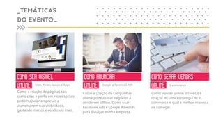 Como a criação de páginas tais
como sites e perfis em redes sociais
podem ajudar empresas a
aumentarem sua visibilidade,
gastando menos e vendendo mais.
Como a criação de campanhas
online pode ajudar negócios a
venderem offline. Como usar
Facebook Ads e Google Adwords
para divulgar minha empresa.
Como vender online através da
criação de uma estratégia de e-
commerce e qual a melhor maneira
de começar.
COMO SER VISÍVEL
ONLINE
COMO ANUNCIAR
ONLINE
COMO GERAR VENDAS
ONLINESites, Redes Sociais e Apps Google e Facebook Ads E-commerce
_TEMÁTICAS
DO EVENTO_
+ + + + + + + + + + + + + + + ++
+ + + + + + + + + + + + + + + +
+ + + + + + + + + + + + + + + ++
+ + + + + + + + + + + + + + + +
+ + + + + + + + + + + + + + + ++
+ +
+ +
+ +
+ +
+ +
+ +
+ +
+ +
+ +
+ +
 