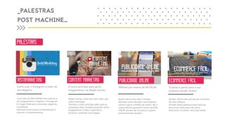 PALESTRAS
_PALESTRAS
POST MACHINE_
+ + + + + + + + + + + + + + + ++
+ + + + + + + + + + + + + + + +
+ + + + + + + + + + + + + + + ++
+ + + + + + + + + + + + + + + +
+ + + + + + + + + + + + + + + ++
+ +
+ +
+ +
+ +
+ +
+ +
+ +
+ +
+ +
+ +
INSTAMARKETING CONTENT MARKETING
ECOMMERCE FÁCILECOMMERCE FÁCILO PASSO A PASSO PARA A SUA EMPRESA VENDER ONLINE
ECOMMERCE FÁCIL
PUBLICIDADE ONLINEPUBLICIDADE ONLINE
MILHÕES POR MENOS DE R$ 100
PUBLICIDADE ONLINE
Como usar o Instagram a favor do
seu Negócio.
O único princípio para gerar
engajamento nas Redes Sociais.
Milhões por menos de R$100,00 O passo a passo para a sua
empresa vender Online.
Com mais de 300 milhões de usuários e
um engajamento invejável, o Instagram
é o lugar ideal para promover negócios
e produtos.
Aprenda os princípios fundamentais e
domine o Instamarketing.
Redes Sociais, antes de mais nada, são
sobre Interação.
Domine o único princípio pelo qual as
empresas mais curtidas possuem ótimo
engajamento online e aprenda a
produzir conteúdo que engaja.
Quem não é visto não é notado.
Aprenda como divulgar sua empresa
online e gerar milhões de visitas, fãs e
compradores gastando menos que R$
100,00 através de um passo a passo
extremamente simples.
Vender online não precisa ser um bicho
de sete cabeças.
Através desta palestra/case você vai
percorrer cada passo de como
estruturar e manter uma loja online.
 