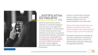 _JUSTIFICATIVA
DO PROJETO
Usamos a internet para reclamar,
ignorar, elogiar ou recomendar
qualquer produto com uma
espontaneidade nunca vista antes.
Existem 3 principais benefícios de uma
empresa ter presença online: maior
alcance de público alvo, segmentação de
anúncios e baixo custo em manutenção.
Precisamos impulsionar evolução do
mercado Ludovicense, mostrando a
importância do tema e conectar os
agentes dessa evolução e fazer girar
os negócios localmente.
Até bem pouco tempo atrás a
internet no mundo dos negócios
era vista como uma espécie de
Universo Paralelo, o mundo offline
e mundo online pareciam estar
distantes um do outro. A questão é
que hoje todos estamos conectados
e somos o que compartilhamos,
principalmente no que diz respeito
aos nossos hábitos de consumo,
portanto, nossos negócios
precisam utilizar melhor dessa
ferramenta.
 