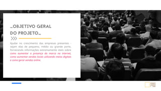 Ajudar no crescimento das empresas presentes -
sejam elas de pequeno, médio ou grande porte,
fornecendo informações extremamente úteis sobre
como aumentar a presença da marca na internet,
como aumentar vendas locais utilizando meios digitais
e como gerar vendas online.
_OBJETIVO GERAL
DO PROJETO_
 