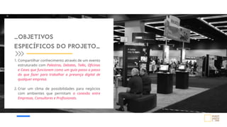 _OBJETIVOS
ESPECÍFICOS DO PROJETO_
1. Compartilhar conhecimento através de um evento
estruturado com Palestras, Debates, Talks, Oficinas
e Cases que funcionem como um guia passo a passo
do que fazer para trabalhar a presença digital de
qualquer empresa.
2. Criar um clima de possibilidades para negócios
com ambientes que permitam a conexão entre
Empresas, Consultores e Profissionais.
 