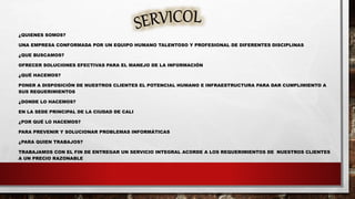 ¿QUIENES SOMOS?
UNA EMPRESA CONFORMADA POR UN EQUIPO HUMANO TALENTOSO Y PROFESIONAL DE DIFERENTES DISCIPLINAS
¿QUE BUSCAMOS?
OFRECER SOLUCIONES EFECTIVAS PARA EL MANEJO DE LA INFORMACIÓN
¿QUÉ HACEMOS?
PONER A DISPOSICIÓN DE NUESTROS CLIENTES EL POTENCIAL HUMANO E INFRAESTRUCTURA PARA DAR CUMPLIMIENTO A
SUS REQUERIMIENTOS
¿DONDE LO HACEMOS?
EN LA SEDE PRINCIPAL DE LA CIUDAD DE CALI
¿POR QUÉ LO HACEMOS?
PARA PREVENIR Y SOLUCIONAR PROBLEMAS INFORMÁTICAS
¿PARA QUIEN TRABAJOS?
TRABAJAMOS CON EL FIN DE ENTREGAR UN SERVICIO INTEGRAL ACORDE A LOS REQUERIMIENTOS DE NUESTROS CLIENTES
A UN PRECIO RAZONABLE
 