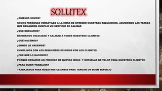 SOLUTEX¿QUIENES SOMOS?
SOMOS PERSONAS VERSÁTILES A LA HORA DE OFRECER NUESTRAS SOLUCIONES, ASUMIENDO LAS TAREAS
QUE DEMANDEN CUMPLIR UN SERVICIO DE CALIDAD
¿QUE BUSCAMOS?
BRINDAMOS VELOCIDAD Y CALIDAD A TODOS NUESTROS CLIENTES
¿QUÉ HACEMOS?
¿DONDE LO HACEMOS?
CUMPLIMOS CON LOS REQUISITOS EXIGIDOS POR LOS CLIENTES
¿POR QUÉ LO HACEMOS?
PORQUE CREAMOS UN PROCESO DE NUEVAS IDEAS Y DOTARLAS DE VALOR PARA NUESTROS CLIENTES
¿PARA QUIEN TRABAJOS?
TRABAJAMOS PARA NUESTROS CLIENTES PARA TENGAN UN BUEN SERVICIO
 