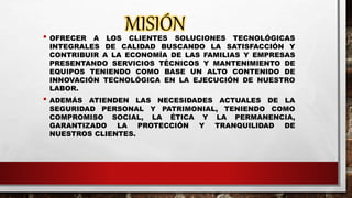 MISIÓN• OFRECER A LOS CLIENTES SOLUCIONES TECNOLÓGICAS
INTEGRALES DE CALIDAD BUSCANDO LA SATISFACCIÓN Y
CONTRIBUIR A LA ECONOMÍA DE LAS FAMILIAS Y EMPRESAS
PRESENTANDO SERVICIOS TÉCNICOS Y MANTENIMIENTO DE
EQUIPOS TENIENDO COMO BASE UN ALTO CONTENIDO DE
INNOVACIÓN TECNOLÓGICA EN LA EJECUCIÓN DE NUESTRO
LABOR.
• ADEMÁS ATIENDEN LAS NECESIDADES ACTUALES DE LA
SEGURIDAD PERSONAL Y PATRIMONIAL, TENIENDO COMO
COMPROMISO SOCIAL, LA ÉTICA Y LA PERMANENCIA,
GARANTIZADO LA PROTECCIÓN Y TRANQUILIDAD DE
NUESTROS CLIENTES.
 