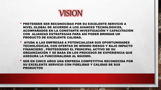 VISION
• PRETENDER SER RECONOCIDAS POR SU EXCELENTE SERVICIO A
NIVEL GLOBAL DE ACUERDO A LOS AVANCES TECNOLÓGICOS,
ACOMPAÑADOS EN LA CONSTANTE INVESTIGACIÓN Y CAPACITACIÓN
CON ALIANZAS ESTRATEGIAS PARA ASÍ PODER BRINDAR UN
PRODUCTO DE EXCELENTE CALIDAD.
• AYUDA A LAS EMPRESAS A POTENCIALIZAR SUS OPORTUNIDADES
TECNOLÓGICAS, CON OFERTAS DE MÍNIMO RIESGO Y BAJO IMPACTO
FINANCIERO , PROTEGIENDO EL PRINCIPAL ACTIVO DE SU
ORGANIZACIÓN Y SE BASA EN LOS PROCESOS DE EXPERIENCIA QUE
ASEGURA LA FUNCIONALIDAD AL MÁXIMO.
• SER EN CINCO AÑOS UNA EMPRESA COMPETITIVA RECONOCIDA POR
SU EXCELENTE SERVICIO CON FIDELIDAD Y CALIDAD DE SUS
PRODUCTOS
 