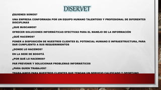 DISERVET
¿QUIENES SOMOS?
UNA EMPRESA CONFORMADA POR UN EQUIPO HUMANO TALENTOSO Y PROFESIONAL DE DIFERENTES
DISCIPLINAS
¿QUE BUSCAMOS?
OFRECER SOLUCIONES INFORMÁTICAS EFECTIVAS PARA EL MANEJO DE LA INFORMACIÓN
¿QUÉ HACEMOS?
PONER A DISPOSICIÓN DE NUESTR0S CLIENTES EL POTENCIAL HUMANO E INFRAESTRUCTURA, PARA
DAR CUMPLIENTO A SUS REQUERIMIENTOS
¿DONDE LO HACEMOS?
EN LA SEDE DE BOGOTÁ
¿POR QUÉ LO HACEMOS?
PAR PREVENIR Y SOLUCIONAR PROBLEMAS INFORMÁTICOS
¿PARA QUIEN TRABAJOS?
TRABAJAMOS PARA NUESTROS CLIENTES QUE TENGAN UN SERVICIO CALIFICADO Y OPORTUNO
 