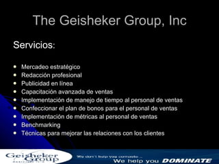 The Geisheker Group, Inc Servicios : Mercadeo estratégico Redacción profesional Publicidad en línea Capacitación avanzada de ventas Implementación de manejo de tiempo al personal de ventas Confeccionar el plan de bonos para el personal de ventas Implementación de métricas al personal de ventas Benchmarking Técnicas para mejorar las relaciones con los clientes 