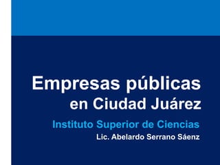 Empresas públicas 
en Ciudad Juárez 
Instituto Superior de Ciencias 
Lic. Abelardo Serrano Sáenz 
 