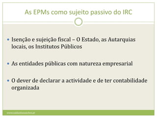 As EPMs como sujeito passivo do IRCIsenção e sujeição fiscal – O Estado, as Autarquias locais, os Institutos PúblicosAs entidades públicas com natureza empresarialO dever de declarar a actividade e de ter contabilidade organizadawww.saldanhasanches.pt