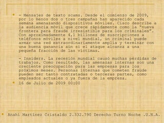- Mensajes de texto scams. Desde el comienzo de 2009, por lo menos dos o tres campañas han aparecido cada semana amenazando dispositivos móviles. Cisco describe a la audiencia móvil que crece rápidamente como la “nueva frontera para fraude irresistible para los criminales”. Con aproximadamente 4,1 billones de suscripciones a teléfonos móviles a nivel mundial, un criminal puede armar una red extraordinariamente amplia y terminar con una buena ganancia aún si el ataque alcanza a una pequeña fracción de las víctimas.  - Insiders. La recesión mundial causó muchas pérdidas de trabajos. Como resultado, las amenazas internas son una creciente preocupación para las empresas para los próximos meses. Personas internas que cometen fraude pueden ser tanto contratadas o terceras partes, como empleados actuales o ya fuera de la empresa. 16 de Julio de 2009 00:00 Anahí Martínez Cristaldo 2.332.790 Derecho Turno Noche .U.N.A. 