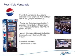 Pepsi-Cola Venezuela, C.A., es una sociedad donde Empresas Polar participa con  el  70% y PepsiCo con  el  30%. Cuenta con 6 plantas de producción (4 propias y 2 arrendadas), 41 agencias y 1.156 rutas que atienden a  más  145  mil  puntos de venta. Marcas líderes en el Negocio de Bebidas Funcionales, con Gatorade, Minalba y Yukery. Capacidad   instalada : 1.200 millones de litros Pepsi-Cola Venezuela 