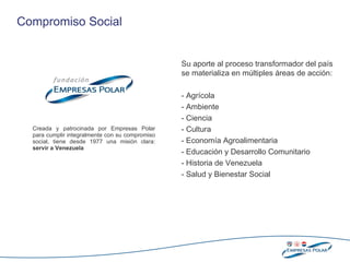 Creada y patrocinada por Empresas Polar para cumplir integralmente   con su compromiso social, tiene desde   1977 una misión clara:  s ervir a Venezuela Compromiso Social  Su   aporte  al proceso transformador del país se materializa en  múltiples  áreas de acción : - Agrícola - Ambiente - Ciencia - Cultura   - Economía   Agroalimentaria - Educación  y Desarrollo Comunitario - Historia de Venezuela - Salud y Bienestar Social 