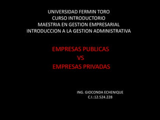 UNIVERSIDAD FERMIN TORO
         CURSO INTRODUCTORIO
    MAESTRIA EN GESTION EMPRESARIAL
INTRODUCCION A LA GESTION ADMINISTRATIVA


         EMPRESAS PUBLICAS
                VS
         EMPRESAS PRIVADAS


                   ING. GIOCONDA ECHENIQUE
                         C.I.:12.524.228
 